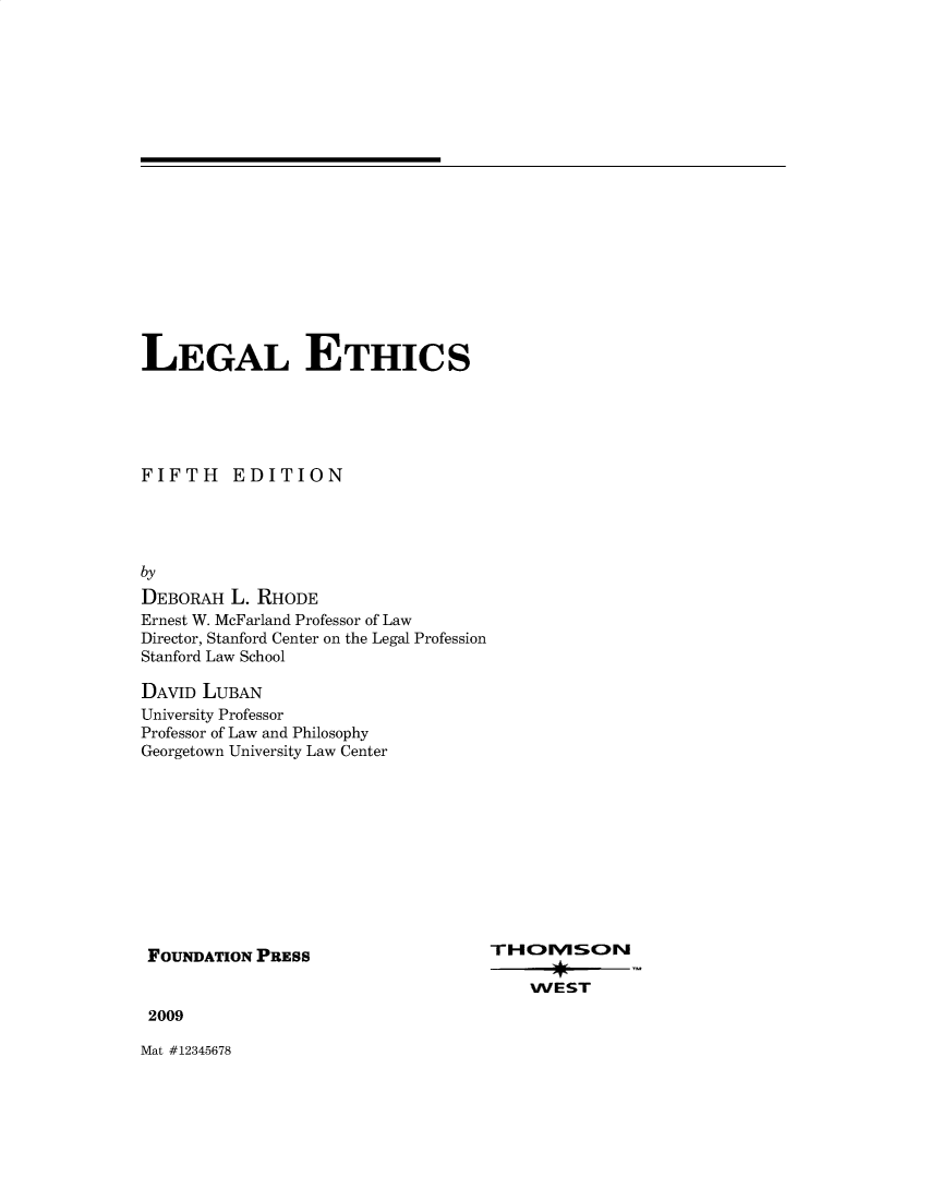 handle is hein.wacas/lgaethic0001 and id is 1 raw text is: 



















LEGAL ETHICS





FIFTH EDITION




by
DEBORAH  L. RHODE
Ernest W. McFarland Professor of Law
Director, Stanford Center on the Legal Profession
Stanford Law School


DAVID LUBAN
University Professor
Professor of Law and Philosophy
Georgetown University Law Center


FOUNDATION PRESS


2009


Mat #12345678


T- HC) FIUS C2Nr

    WEST


