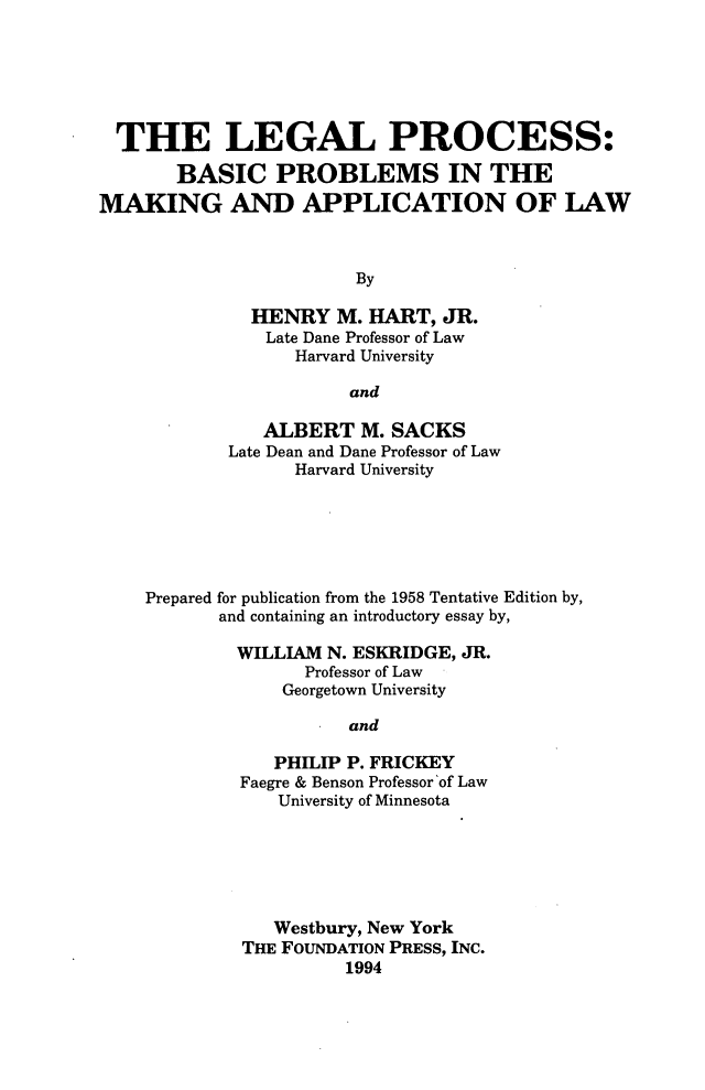 handle is hein.wacas/lpvbs0001 and id is 1 raw text is: 






  THE LEGAL PROCESS:

       BASIC PROBLEMS IN THE
MAKING AND APPLICATION OF LAW



                        By

              HENRY   M. HART,  JR.
                Late Dane Professor of Law
                  Harvard University

                       and

               ALBERT   M. SACKS
            Late Dean and Dane Professor of Law
                  Harvard University






    Prepared for publication from the 1958 Tentative Edition by,
           and containing an introductory essay by,

             WILLIAM N. ESKRIDGE, JR.
                   Professor of Law
                 Georgetown University

                       and

                PHILIP P. FRICKEY
             Faegre & Benson Professor 'of Law
                 University of Minnesota


   Westbury, New York
THE FOUNDATION PRESS, INC.
          1994


