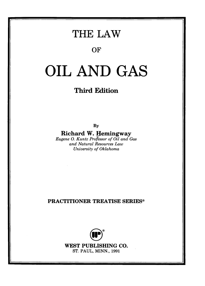 handle is hein.wacas/lwoilg0001 and id is 1 raw text is: 




        THE LAW

              OF



OIL AND GAS


      Third Edition





           By
  Richard W. !jemingway
Eugene 0. Kuntz Professor of Oil and Gas
    and Natural Resources Law
    University of Oklahoma


PRACTITIONER TREATISE SERIES®







     WEST PUBLISHING CO.
        ST. PAUL, MINN., 1991


