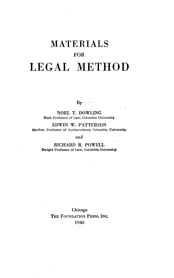 handle is hein.wacas/mtlmd0001 and id is 1 raw text is: 







        MATERIALS

                FOR


LEGAL METHOD






                  By

          NOEL  T. DOWLING
     Nash Professor of Law, Columbia University
        EDWIN  W. PATTERSON
 Cardozo Professor of Jurisprudence, Columbia University
                 and
         RICHARD  R. POWELL
    Dwight Professor of Law, Columbia University


        Chicago
THE FOUNDATION PRESS, INC.
         1946


