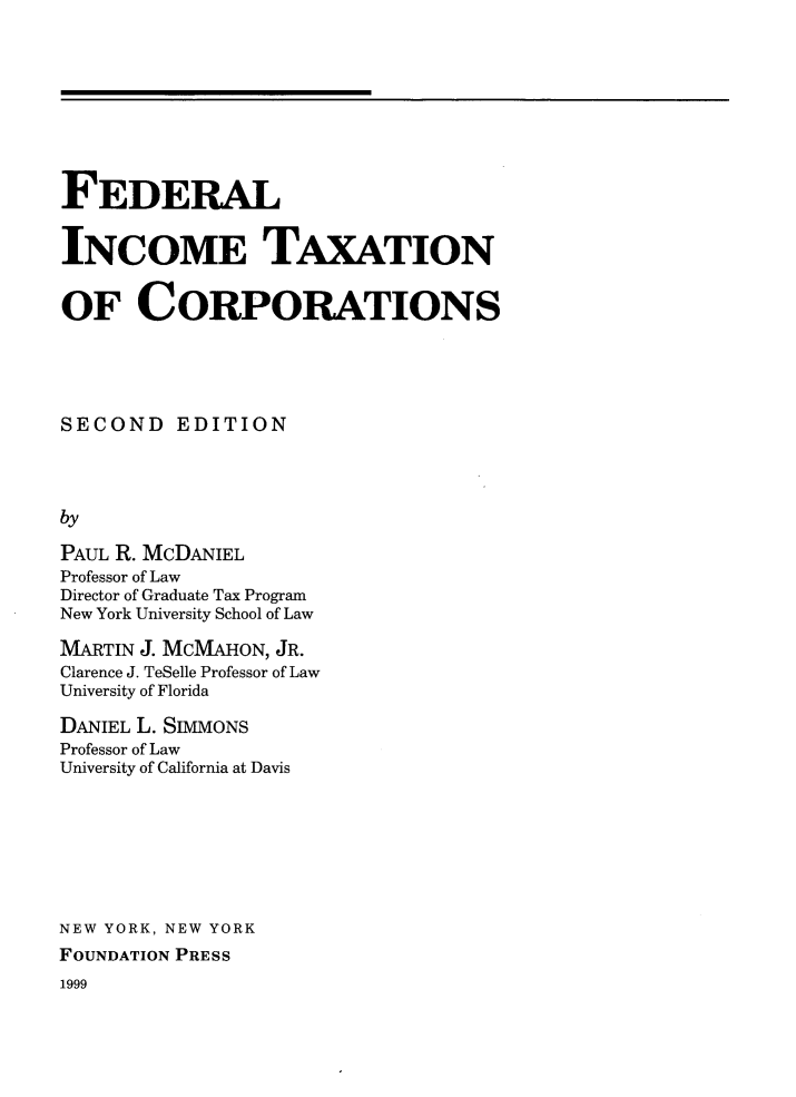 handle is hein.wacas/otsct0001 and id is 1 raw text is: 









FEDERAL


INCOME TAXATION


OF CORPORATIONS





SECOND EDITION




by

PAUL R. MCDANIEL
Professor of Law
Director of Graduate Tax Program
New York University School of Law


MARTIN J. MCMAHON, JR.
Clarence J. TeSelle Professor of Law
University of Florida

DANIEL L. SIMMONS
Professor of Law
University of California at Davis








NEW YORK, NEW YORK
FOUNDATION PRESS
1999



