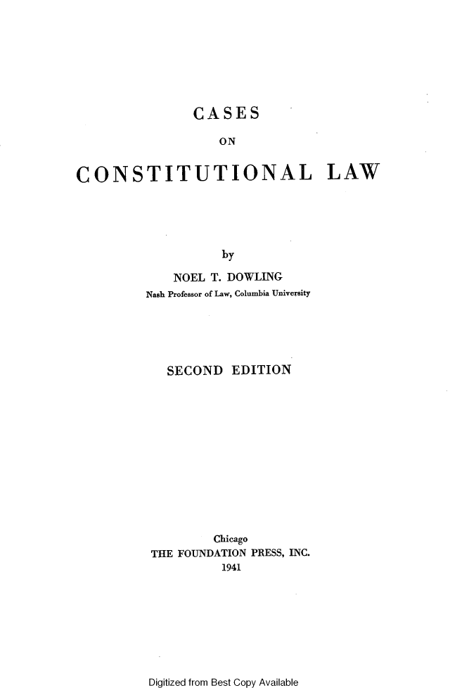 handle is hein.wacas/rabtr0001 and id is 1 raw text is: 








                CASES

                    ON


CONSTITUTIONAL LAW






                    by


    NOEL T. DOWLING
Nash Professor of Law, Columbia University






   SECOND   EDITION














         Chicago
 THE FOUNDATION PRESS, INC.
           1941


Digitized from Best Copy Available



