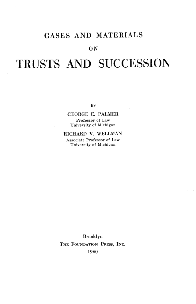 handle is hein.wacas/rinaa0001 and id is 1 raw text is: 





CASES


AND MATERIALS


ON


TRUSTS AND SUCCESSION






                      By

               GEORGE E. PALMER
                  Professor of Law
                University of Michigan


RICHARD  V. WELLMAN
  Associate Professor of Law
  University of Michigan

















       Brooklyn
THE FOUNDATION PRESS, INC.
        1960



