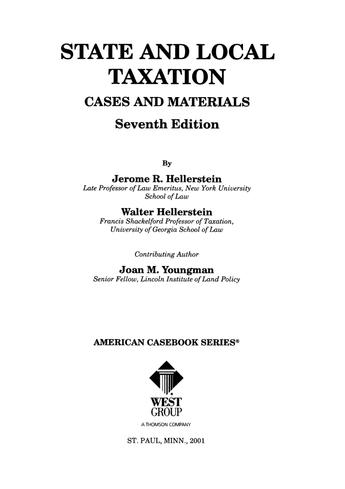 handle is hein.wacas/seadlltncs0001 and id is 1 raw text is: 




STATE AND LOCAL

         TAXATION

     CASES AND MATERIALS

           Seventh   Edition



                    By

          Jerome  R. Hellerstein
    Late Professor of Law Emeritus, New York University
                School of Law


     Walter Hellerstein
 Francis Shackelford Professor of Taxation,
   University of Georgia School of Law

        Contributing Author

     Joan M. Youngman
Senior Fellow, Lincoln Institute of Land Policy





AMERICAN  CASEBOOK   SERIES@





           WEST
           GROUP
         A THOMSON COMPANY


ST. PAUL, MINN., 2001


