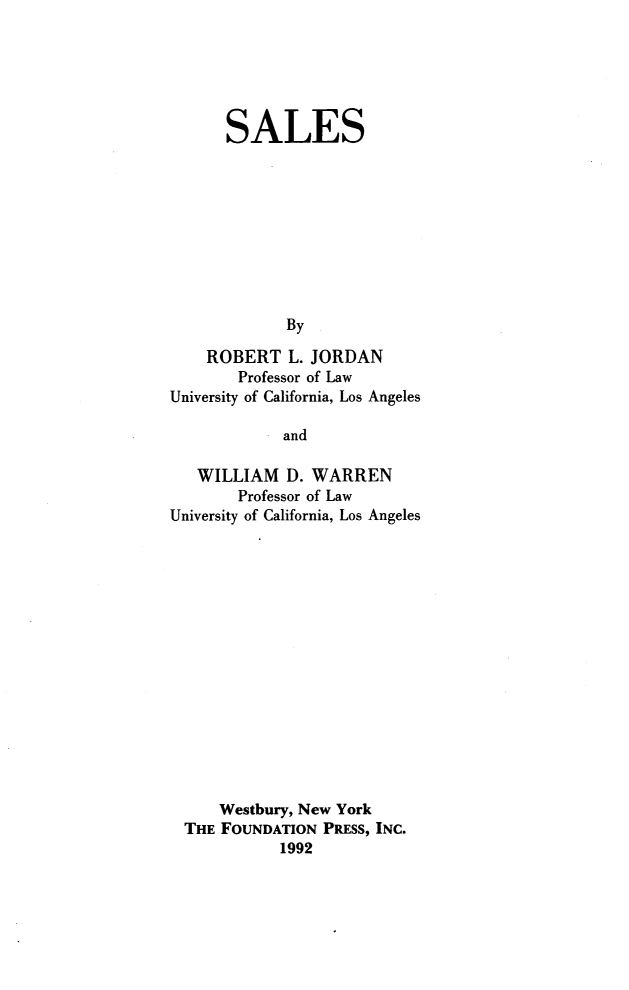 handle is hein.wacas/sfien0001 and id is 1 raw text is: 






      SALES










             By

    ROBERT   L. JORDAN
        Professor of Law
University of California, Los Angeles

             and

   WILLIAM   D. WARREN
        Professor of Law
University of California, Los Angeles


    Westbury, New York
THE FOUNDATION PRESS, INC.
           1992


