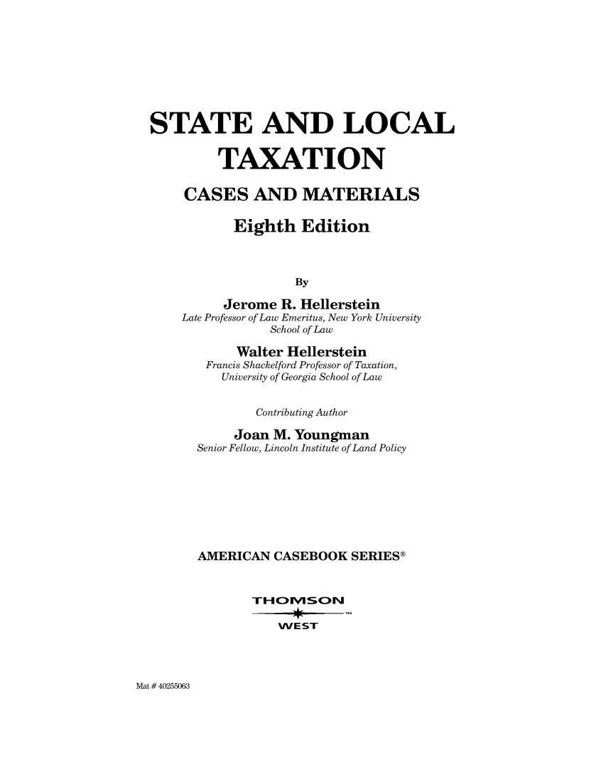 handle is hein.wacas/slocax0001 and id is 1 raw text is: 










STATE AND LOCAL


         TAXATION


     CASES AND MATERIALS


           Eighth   Edition




                    By

          Jerome  R. Hellerstein
    Late Professor of Law Emeritus, New York University
                School of Law


     Walter Hellerstein
 Francis Shackelford Professor of Taxation,
   University of Georgia School of Law


        Contributing Author

     Joan M. Youngman
Senior Fellow, Lincoln Institute of Land Policy









AMERICAN  CASEBOOK   SERIESg





           WE ST


Mat # 40255063


