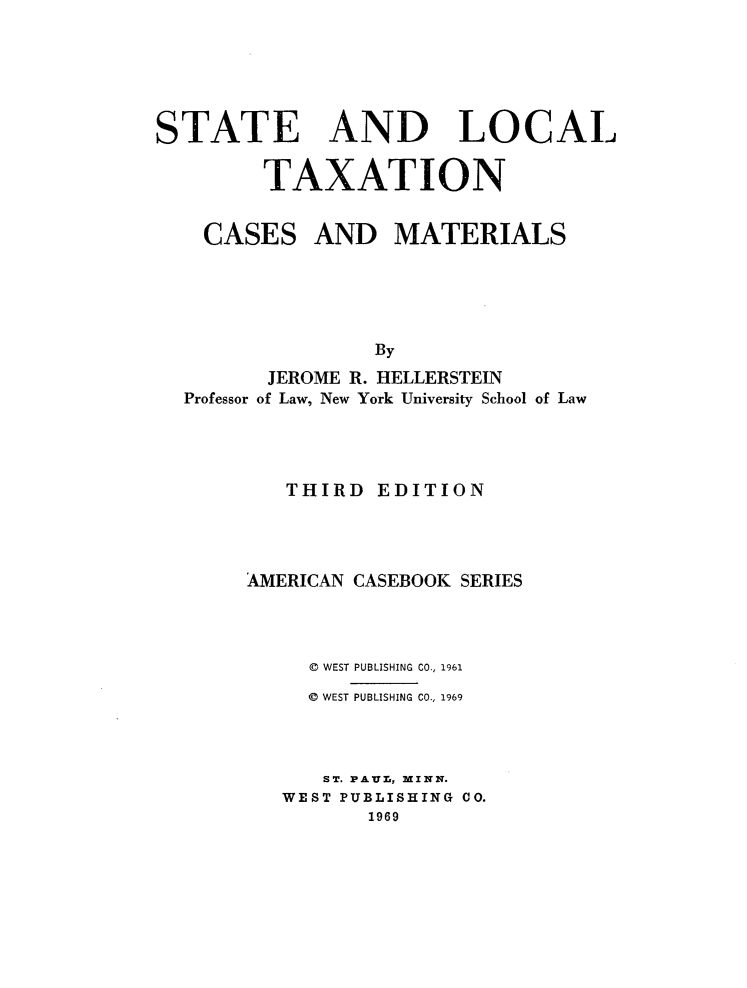 handle is hein.wacas/sltcm0001 and id is 1 raw text is: 





STATE AND LOCAL

         TAXATION


CASES


AND   MATERIALS


               By
       JEROME R. HELLERSTEIN
Professor of Law, New York University School of Law




        THIRD  EDITION




     AMERICAN CASEBOOK SERIES



          0 WEST PUBLISHING CO., 1961
          @ WEST PUBLISHING CO., 1969



          ST. PAUr., MINN.
        WEST PUBLISHING CO.
               1969


