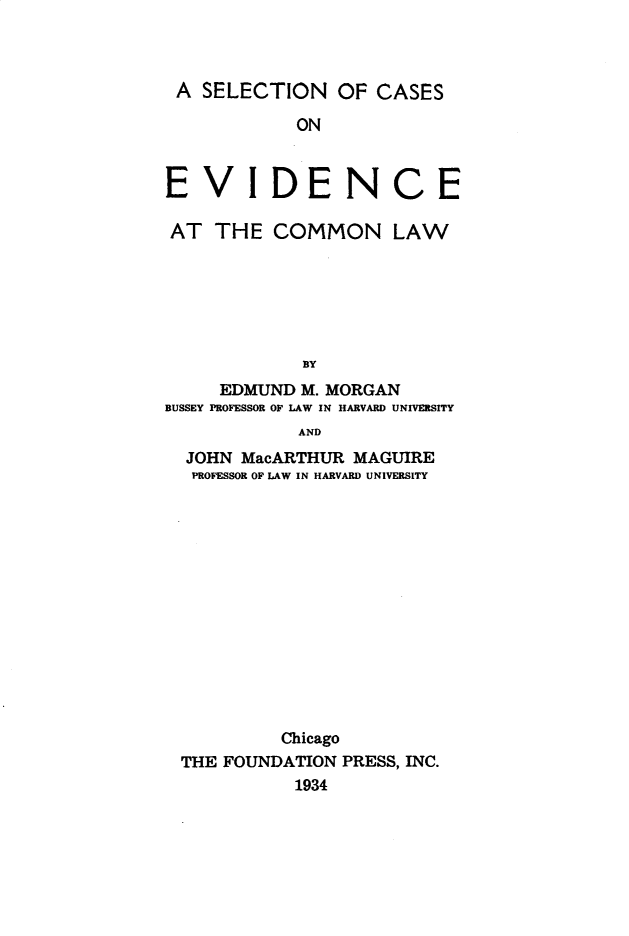 handle is hein.wacas/snocsoee0001 and id is 1 raw text is: 



A   SELECTION   OF  CASES

            ON


E   V   IDENCE

AT   THE  COMMON LAW






             BY
     EDMUND  M. MORGAN
BUSSEY PROFESSOR OF LAW IN HARVARD UNIVERSITY
             AND
  JOHN MacARTHUR  MAGUIRE
  PROFESSOR OF LAW IN HARVARD UNIVERSITY














           Chicago
  THE FOUNDATION PRESS, INC.
            1934


