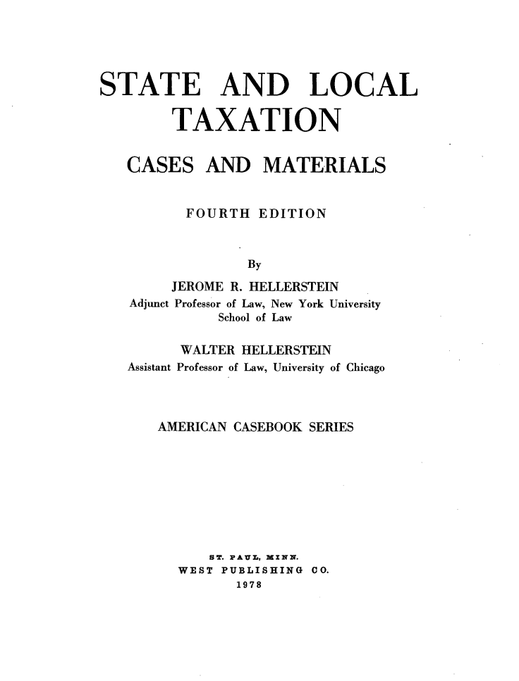 handle is hein.wacas/stlct0001 and id is 1 raw text is: 




STATE AND LOCAL

        TAXATION


CASES


AND MATERIALS


       FOURTH  EDITION


              By
     JEROME R. HELLERSTEIN
Adjunct Professor of Law, New York University
          School of Law

      WALTER HELLERSTEIN
Assistant Professor of Law, University of Chicago



   AMERICAN CASEBOOK SERIES








         ST. PA.UL, MINN.
      WEST PUBLISHING CO.
            1978



