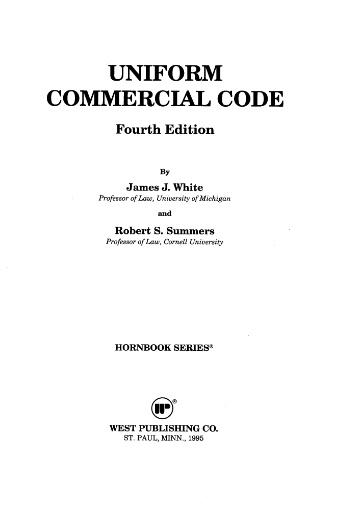 handle is hein.wacas/uncc0001 and id is 1 raw text is: UNIFORM
COMMERCIAL CODE
Fourth Edition
By
James J. White
Professor of Law, University of Michigan
and

Robert S. Summers
Professor of Law, Cornell University
HORNBOOK SERIES®
WEST PUBLISHING CO.
ST. PAUL, MINN., 1995


