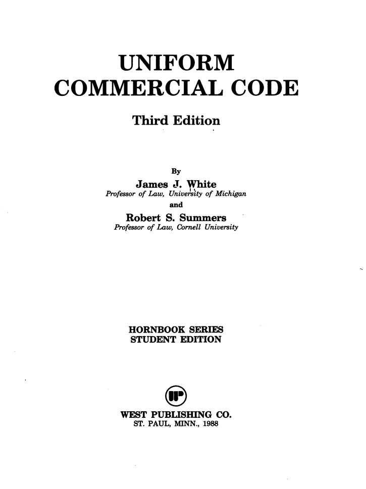 handle is hein.wacas/uncomco0001 and id is 1 raw text is: UNIFORM
COMMERCIAL CODE
Third Edition
By
James J. White
Professor of Law, University of Michigan
and
Robert S. Summers
Professor of Law, Cornell University
HORNBOOK SERIES
STUDENT EDITION
WEST PUBLISHING CO.
ST. PAUL, MINN., 1988


