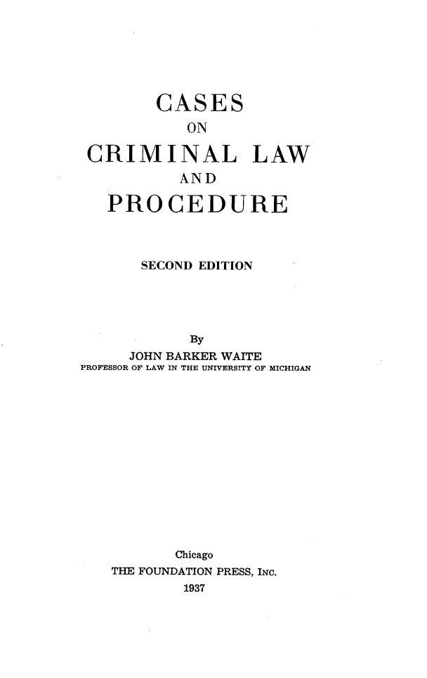 handle is hein.wacas/vbnuj0001 and id is 1 raw text is: 






        CASES
            ON

 CRIMINAL LAW
           AND

   PROCEDURE



       SECOND EDITION




            By
     JOHN BARKER WAITE
PROFESSOR OF LAW IN THE UNIVERSITY OF MICHIGAN













          Chicago
   THE FOUNDATION PRESS, INC.
           1937


