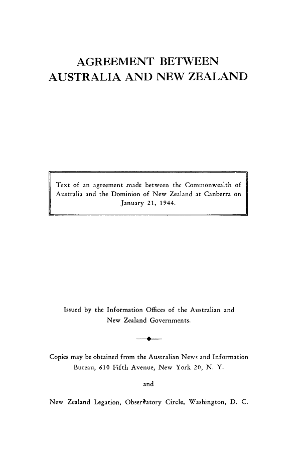 handle is hein.weaties/agbmaba0001 and id is 1 raw text is: ï»¿AGREEMENT BETWEEN
AUSTRALIA AND NEW ZEALAND

Issued by the Information Offices of the Australian and
New Zealand Governments.
Copies may be obtained from the Australian News and Information
Bureau, 610 Fifth Avenue, New York 20, N. Y.
and
New Zealand Legation, Obsertatory Circle, Washington, D. C.

Text of an agreement made between the Commonwealth of
Australia and the Dominion of New Zealand at Canberra on
January 21, 1944.


