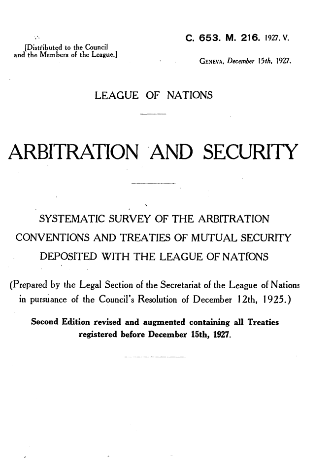handle is hein.weaties/arbscty0001 and id is 1 raw text is: 


  [Distfibuted to the Council
and the Members of the League.]


C. 653. M. 216. 1927. V.

   GENEVA, December 15th, 1927.


                 LEAGUE   OF  NATIONS




ARBITRATION AND SECURITY





      SYSTEMATIC   SURVEY   OF THE  ARBITRATION

 CONVENTIONS AND TREATIES OF MUTUAL SECURITY
      DEPOSITED   WITH  THE  LEAGUE   OF NATIONS

(Prepared by the Legal Section of the Secretariat of the League of Nations
  in pursuance of the Council's Resolution of December 1 2th, 1925.)

    Second Edition revised and augmented containing all Treaties
             registered before December 15th, 1927.


