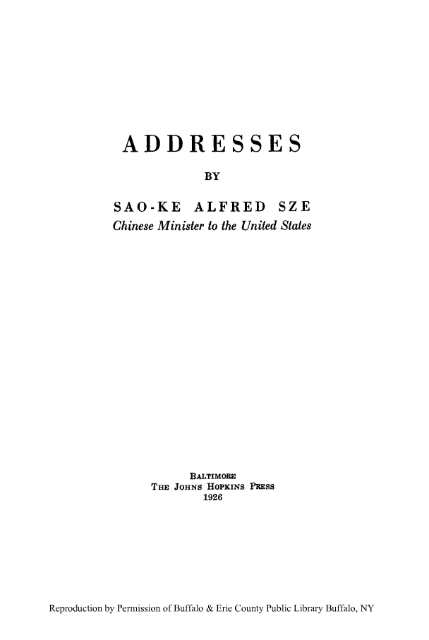 handle is hein.weaties/aresses0001 and id is 1 raw text is: ADDRESSES
BY
SAO-KE ALFRED SZE
Chinese Minister to the United States

BALTIMORE
THE JOHNS HOPKINS PRESS
1926

Reproduction by Permission of Buffalo & Erie County Public Library Buffalo, NY


