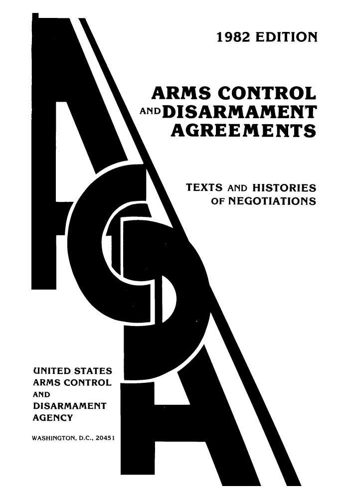 handle is hein.weaties/armcoate0005 and id is 1 raw text is: 1982 EDITION

ARMS CONTROL
ANDDISARMAMENT
AGREEMENTS
TEXTS AND HISTORIES
-        OF NEGOTIATIONS

UNITED STATES
ARMS CONTROL
AND
DISARMAMENT
AGENCY
WASHINGTON, D.C., 20451



