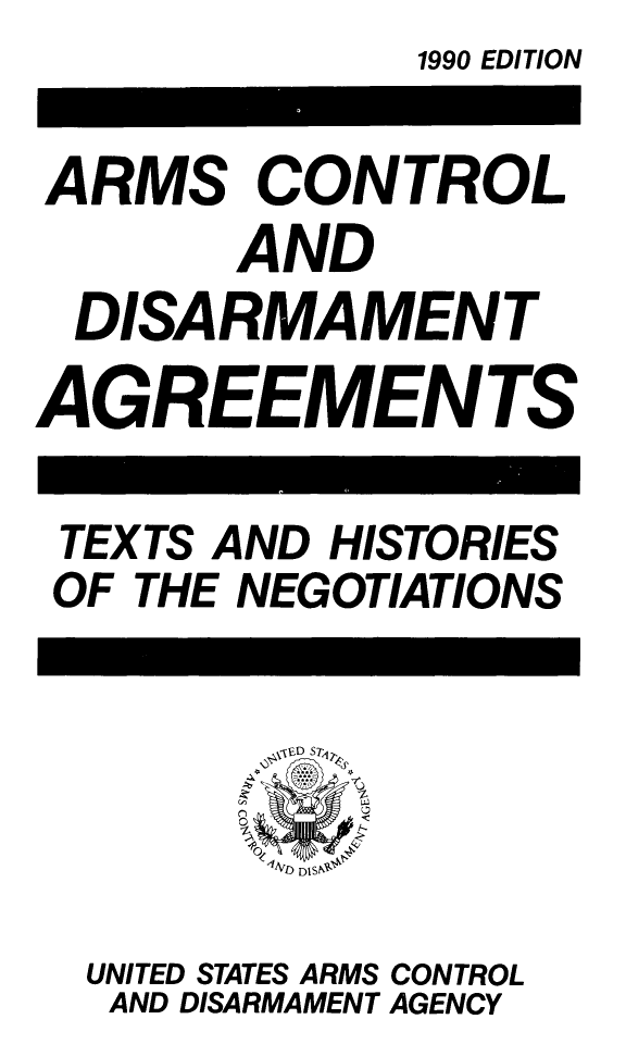 handle is hein.weaties/armcoate0006 and id is 1 raw text is: 1990 EDITION

ARMS CONTROL
AND
DISARMAMENT
AGREEMENTS

TEXTS AND HISTORIES
OF THE NEGOTIATIONS

UNITED STATES ARMS CONTROL
AND DISARMAMENT AGENCY


