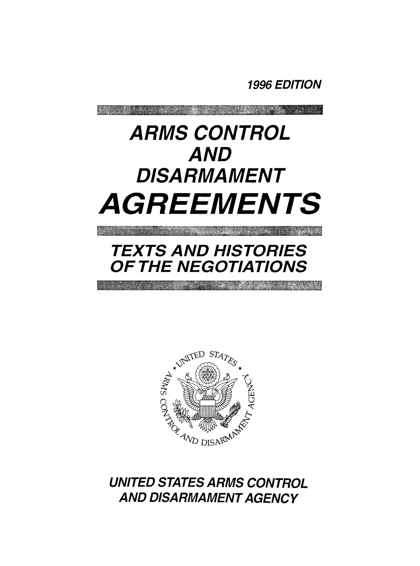 handle is hein.weaties/armcoate0007 and id is 1 raw text is: 1996 EDITION

ARMS CONTROL
AND
DISARMAMENT
AGREEMENTS
TEXTS AND HISTORIES
OF THE NEGOTIATIONS

UNITED STATES ARMS CONTROL
AND DISARMAMENT AGENCY


