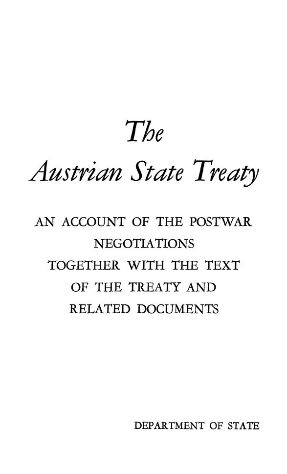 handle is hein.weaties/austatre0001 and id is 1 raw text is: 







           The


Austrian State Treaty


AN ACCOUNT OF THE POSTWAR
       NEGOTIATIONS
  TOGETHER WITH THE TEXT
     OF THE TREATY AND
     RELATED DOCUMENTS


DEPARTMENT OF STATE


