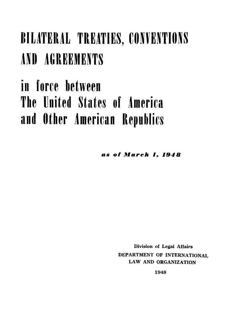 handle is hein.weaties/btcusaa0001 and id is 1 raw text is: BILATERAL TREATIES, ONVENTIONS
AND AGREEMENTS
in force between
The United States of America
and Other American Republics
as of March 1, 1948
Division of Legal Affairs
DEPARTMENT OF INTERNATIONAL
LAW AND ORGANIZATION

1948


