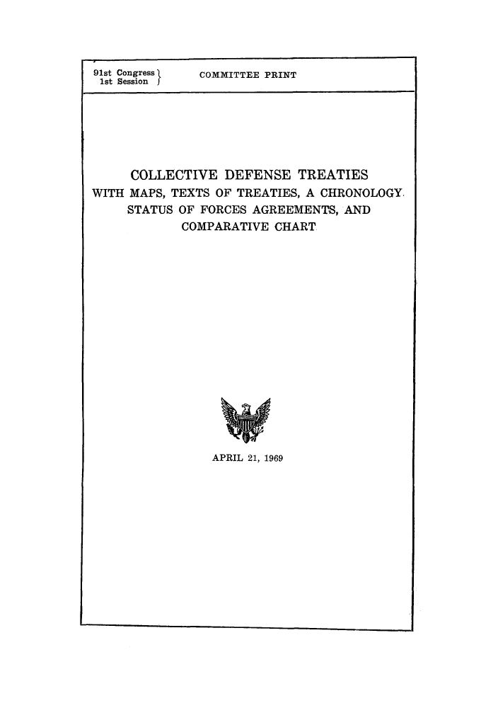 handle is hein.weaties/cdtfacc0001 and id is 1 raw text is: 91st Congress  COMMITTEE PRINT
1st Session
COLLECTIVE DEFENSE TREATIES
WITH MAPS, TEXTS OF TREATIES, A CHRONOLOGY
STATUS OF FORCES AGREEMENTS, AND
COMPARATIVE CHART

APRIL 21, 1969


