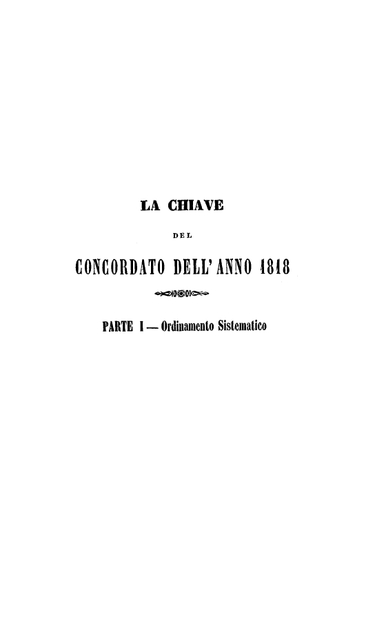 handle is hein.weaties/chiave0004 and id is 1 raw text is: 











         LA  CHIAVE
              DEL

CONCORDATO DELL'ANNO 1818


    PARTE I - Ordinamento Sistematico


