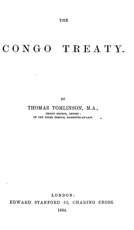 handle is hein.weaties/cngtt0001 and id is 1 raw text is: 


THE


CONGO TREATY.









                  BY

        THOMAS TOMLINSON, M.A.,
             CHRIST CHURCH, OXFORD ;
          OF THE INNER TEMPLE, BARRISTER-AT-LAW.


             LONDON:
EDWARD STANFORD 55, CHARING CROSS.

               1884.


