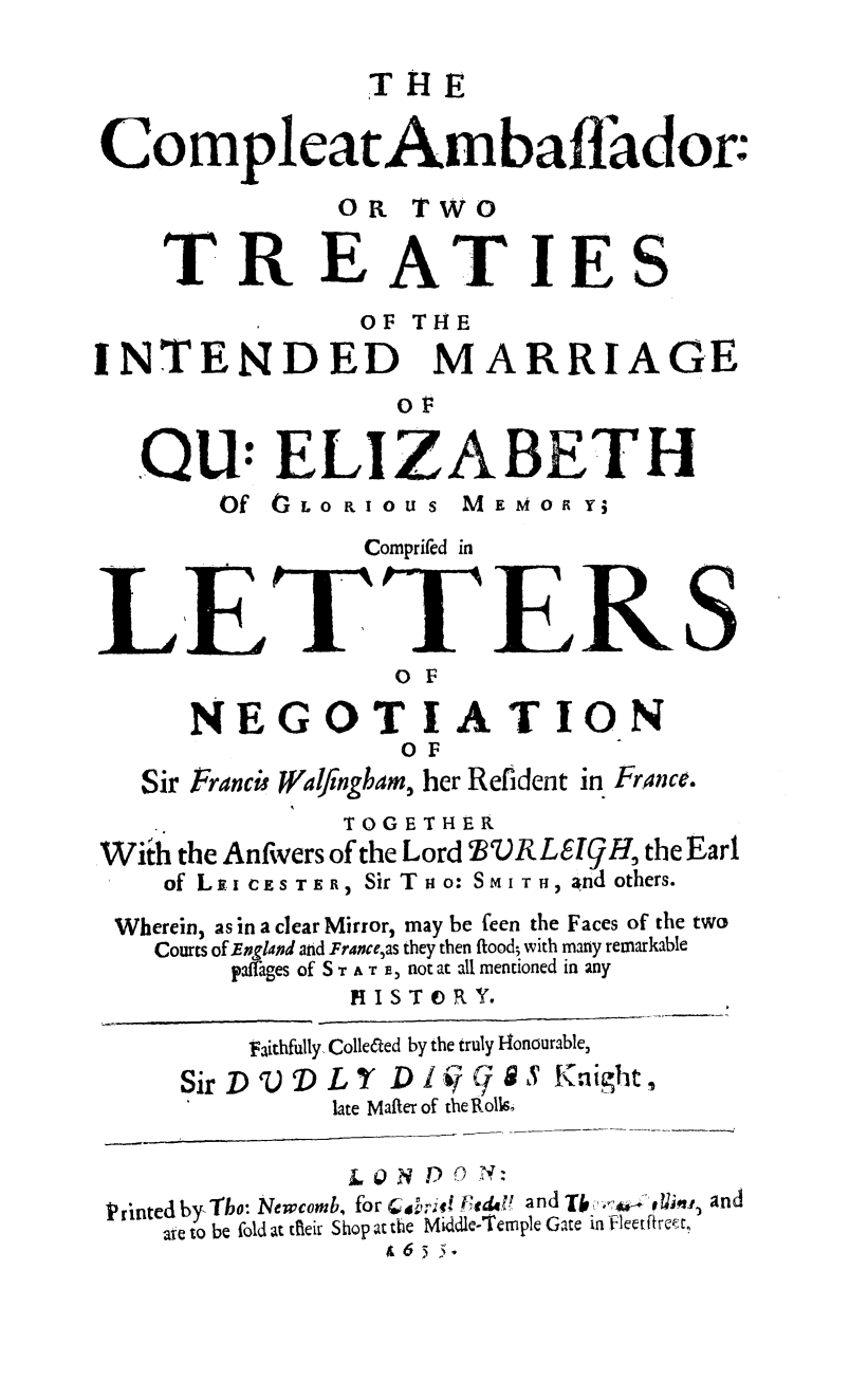 handle is hein.weaties/compamb0001 and id is 1 raw text is: THE
CompleatAmbaffador:
OR TWO
TREATIES
OF THE
INTENDED MARRIAGE
or
.QU: ELIZABETH
Of tLoR   oUS MEMo RY
Comprifed in
LETTERS
O F
NEGOTIATION
O F
Sir Franci Walfngham, her Refident in France.
TOGETHER
With the Anfivers of the Lord 2VRLE!9H, the Earl
of Loi CES TER, Sir Tno: SMI TH, and others.
Wherein, as in a clear Mirror, may be feen the Faces of the two
Courts of Englaod and Franceas they then flood; with many remarkable
paffages of S r A T e, not at all mentioned in any
HISTORY.
Faithfully ColleCted by the truly Honourable,
SirD.D LY D1V C/9 S Knight,
late Mafter of the Roll&
/, 10N Dj-) 0
Printed by, Tbo: Newcomb, for Cov',- t ed, V and Tb  U ej u, and
ate to be fold at tfieir Shop at the Middle-Temple Gate in fleetftret,
& 6s s .


