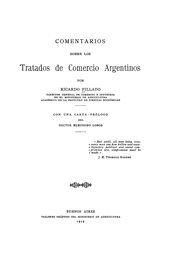 handle is hein.weaties/comtrarg0001 and id is 1 raw text is: 










                  COMENTARIOS


                         SOBRI  LOS



Tratados de Comercio Argentinos


                            POR

                    RICARDO PILLADO
             DIRECTOR GENERAL DE COMERCIO R INDUSTRIA
                 EN EL MINISTERIO DE AGImCULTURA
          ACADAMICO DE LA FACULTAD DE CIENCIAS ECON6MICAS


CON UNA CARTA-PR6LOGO
            DEL
   DOCTOR ILEODORO LOBOS


                          . But until, all men being wise,
                       every man sees how hollow and unsa-
                         tislactory Political and social com-
                       o #romises are, com~romises must be
                       'made. .
                            J. E. THOROLD ROGERS















            BUENOS AIRES
TALLERES GRAFICOS DEL MINISTERIO DR AGRICULTURA
                  1915


