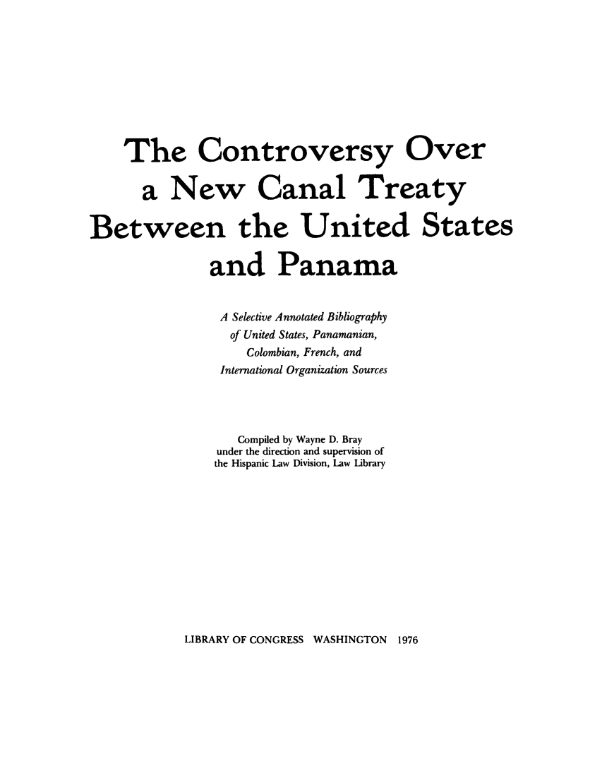 handle is hein.weaties/conwbesp0001 and id is 1 raw text is: The Controversy Over
a New Canal Treaty
Between the United States
and Panama
A Selective Annotated Bibliography
of United States, Panamanian,
Colombian, French, and
International Organization Sources
Compiled by Wayne D. Bray
under the direction and supervision of
the Hispanic Law Division, Law Library

LIBRARY OF CONGRESS WASHINGTON 1976


