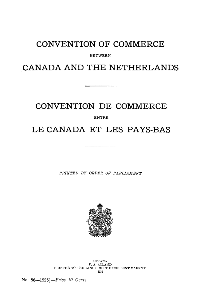 handle is hein.weaties/coombeca0001 and id is 1 raw text is: CONVENTION OF COMMERCE
BETWEEN
CANADA AND THE NETHERLANDS

CONVENTION DE COMMERCE
ENTRE
LE CANADA ET LES PAYS-BAS

PRINTED BY ORDER OF PARLIAMENT

OTTAWA
F. A. ACLAND
PRINTER TO THE KING'S MOST EXCELLENT MAJESTY
1925

No. 86-1925]-Price 10 Cents.


