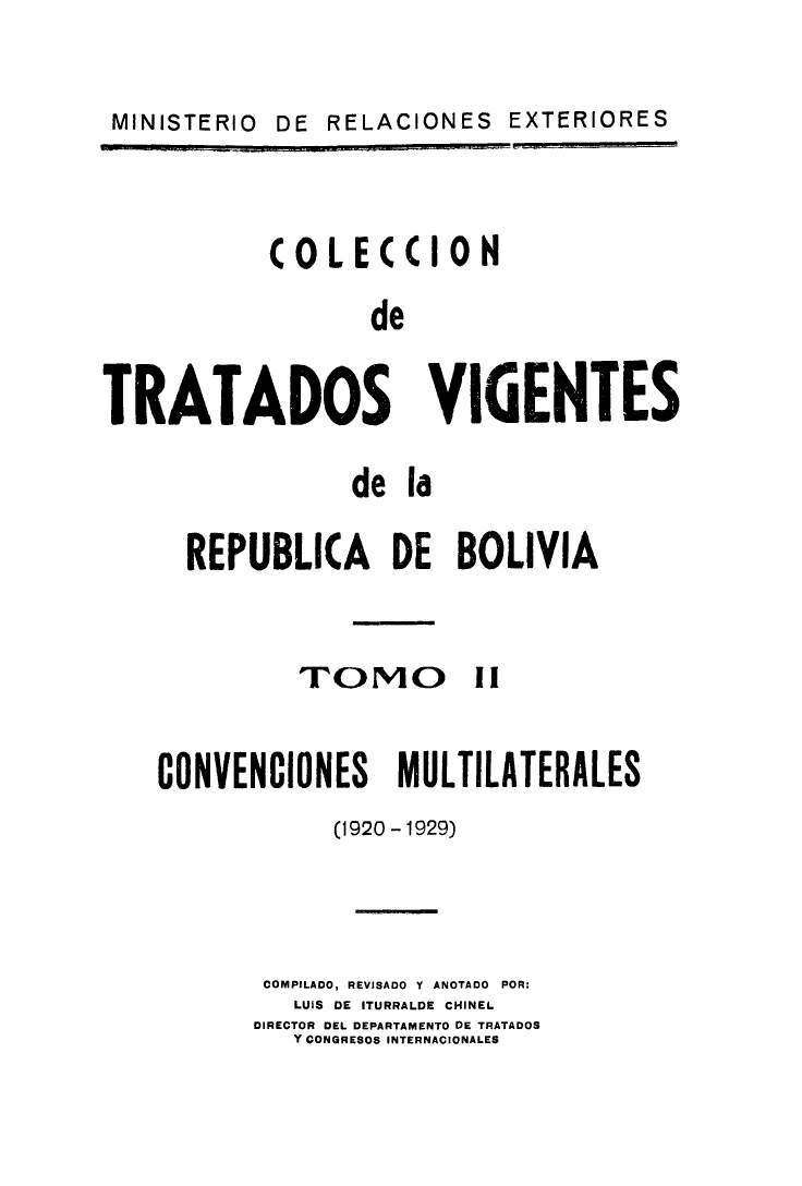 handle is hein.weaties/cotrabol0002 and id is 1 raw text is: DE RELACIONES EXTERIORES

COLECCION
de
TRATADOS VIGENTES

de la
REPUBLICA DE BOLIVIA

TOMO

CONVENCIONES MULTILATERALES
(1920-1929)
COMPILADO, REVISADO Y ANOTADO POR:
LUiS DE ITURRALDE CHINEI.
DIRECTOR DEL DEPARTAMENTO DE TRATADOS
Y CONGRESOS INTERNACIONALES

|1               PI               II                                                                                                                                                             

MINISTERIO


