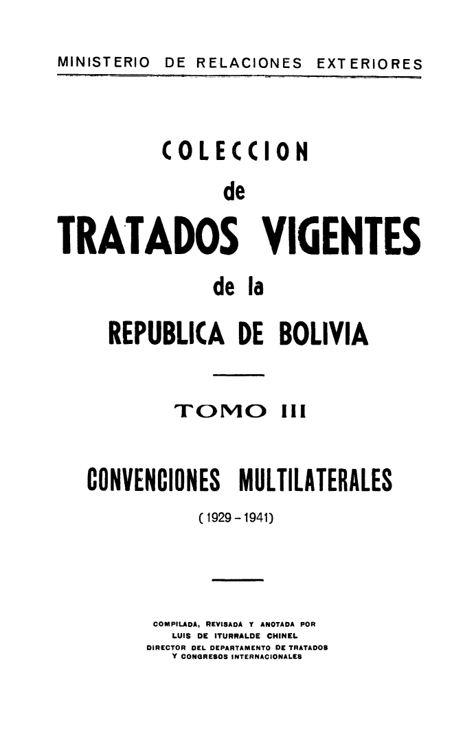 handle is hein.weaties/cotrabol0003 and id is 1 raw text is: MINISTERIO DE RELACIONES EXT ERIORES

COLECCION
de
TRATADOS VIGENTES

de la
REPUBLICA DE BOLIVIA

TOMO

!i1

CONVENCIONES MULTILATERALES
(1929-1941)
COMPILADA, REVISADA Y ANOTADA POR
LUIS DE ITURRALDE CHINEL
DIRECTOR DEL DEPARTAMENTO DE TRATADOS
Y CONGRESOS INTERNACIONALES

MINISTERIO

DE RELACIONES

EXT ERIO RES



