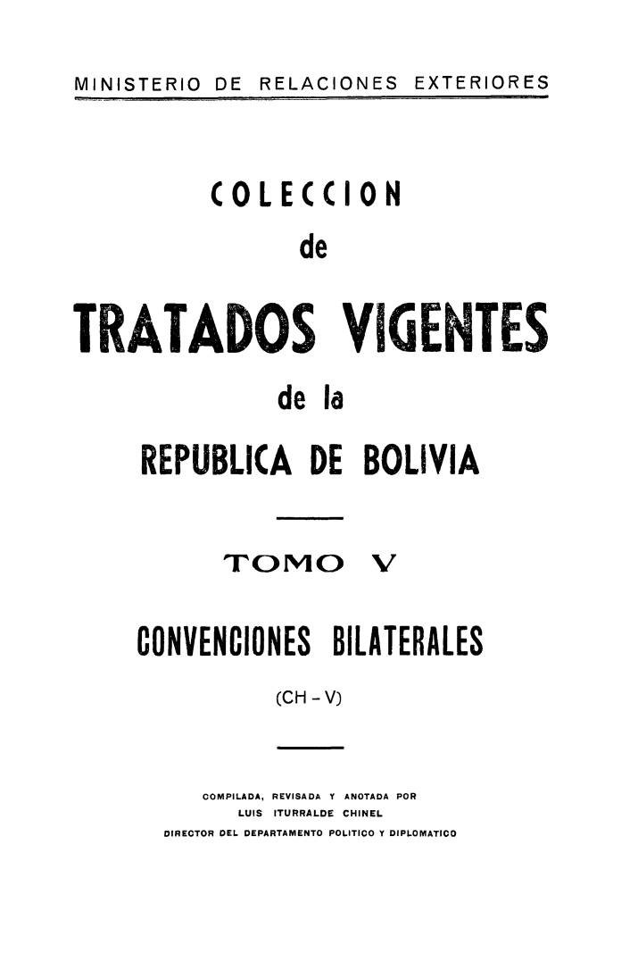 handle is hein.weaties/cotrabol0005 and id is 1 raw text is: MINISTERIO  DE  RELACIONES

COLECCION
de
TRATADOS VIGENTES

de la
REPUBLKA DE BOLIVIA
TOmO V
CONVENCIONES BILATERALES
(CH -V)

COMPILADA, REVISADA Y ANOTADA POR
LUIS ITURRALDE CHINEL
DIRECTOR DEL. DEPARTAMENTO POLITICO Y DIPLOMATICO

EXTERIORES


