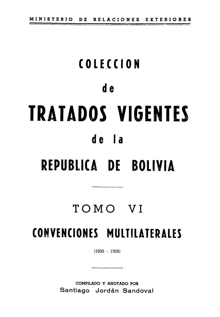 handle is hein.weaties/cotrabol0006 and id is 1 raw text is: MINISTERIO  DE  RELACIONES  EXTERIORES

(OLECCION
de

TRATADOS VIGENTES
de la

DE

TOMO

BOLIVIA
VI

CONVENCIONES MULTILATERALES
(1939 - 1950)

COMPILADO Y ANOTADO POR
Santiago Jordán Sandoval

REPUBLICA


