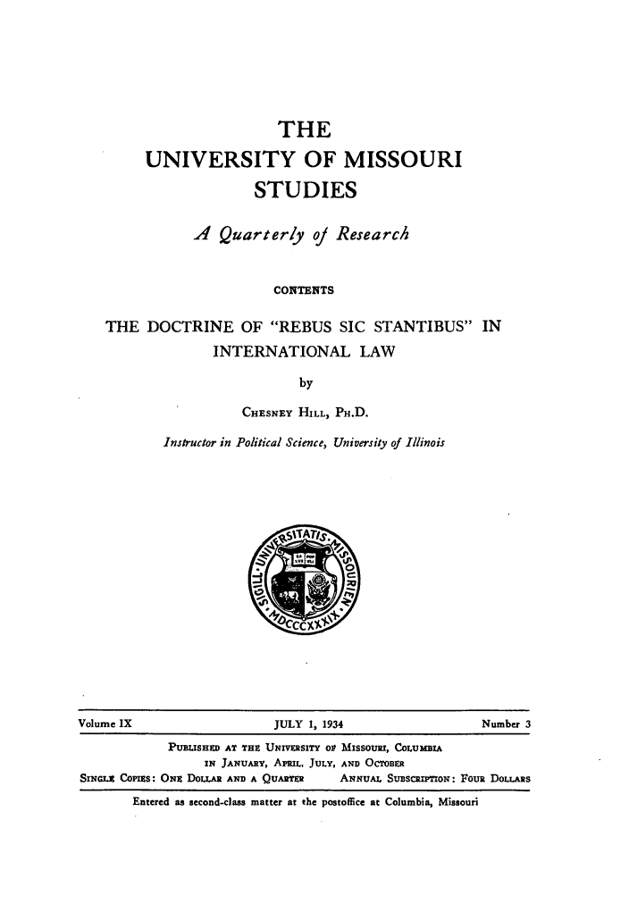 handle is hein.weaties/dctrss0001 and id is 1 raw text is: THE
UNIVERSITY OF MISSOURI
STUDIES
A Quarterly oj Research
CONTENTS
THE DOCTRINE OF REBUS SIC STANTIBUS IN
INTERNATIONAL LAW
by

CHESNEY HILL, PH.D.
Instructor in Political Science, University of Illinois

Volume IX                            JULY 1, 1934                           Number 3
PUmISHED AT THE UNIVERSITY Ol MISSOURI, COLUMBIA
IN JANUARY, APRIL, JULY, AND OCTOBER
SINGcE COPIEs: ONE DoLLA AND A QUARTER           ANNUAL SuBscRip-now: Fous DOLLARS
Entered as second-class matter at the postoffice at Columbia, Missouri


