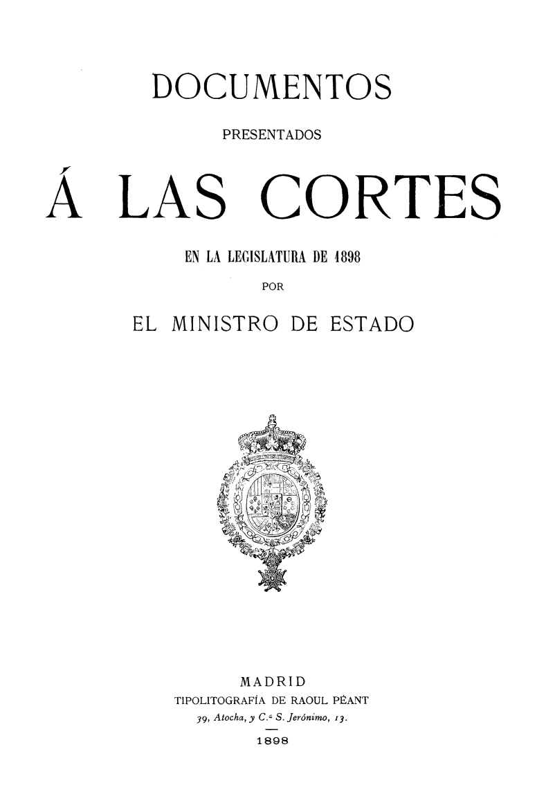 handle is hein.weaties/docpcor0001 and id is 1 raw text is: 

DOCUMENTOS
      PRESENTADOS


LAS


CORTES


    EN LA LEGISLATURA DE 4898
           POR
EL MINISTRO DE ESTADO


     MADRID
TIPOLITOGRAFIA DE RAOUL PÉANT
  39, Atocha, y C., S. Jerónimo, 13.
       1898


A



