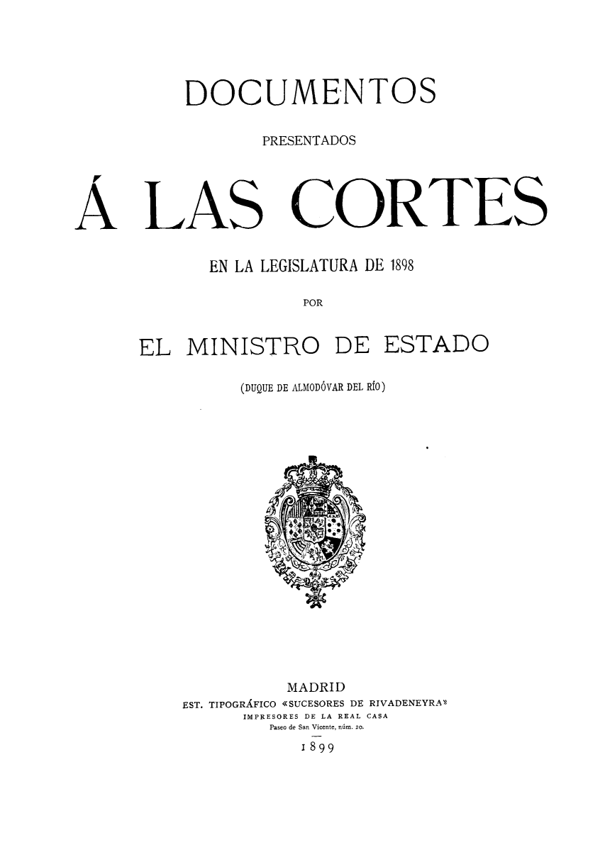 handle is hein.weaties/docpcor0003 and id is 1 raw text is: 

DOCUMENTOS
       PRESENTADOS


LAS


CORTES


EN LA LEGISLATURA DE 1898
         POR


EL MINISTRO DE


ESTADO


(DUQUE DE ALMODÓVAR DEL RÍO)


          MADRID
EST. TIPOGRÁFICO «SUCESORES DE RIVADENEYRA'
      IMPRESORES DE LA REAL CASA
        Paseo de San Vicente, núm. 20.
           1899


A


