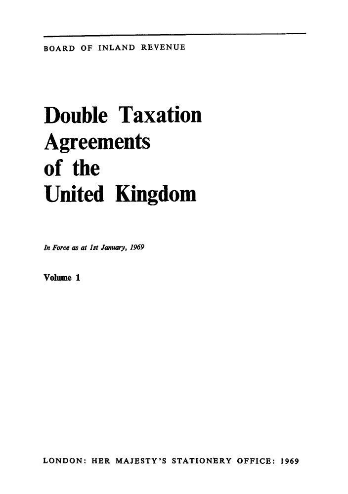 handle is hein.weaties/doutakij0001 and id is 1 raw text is: ï»¿BOARD OF INLAND REVENUE

Double Taxation
Agreements
of the
United Kingdom
In Force as at Ist January, 1969
Volume 1

LONDON: HER MAJESTY'S STATIONERY OFFICE: 1969


