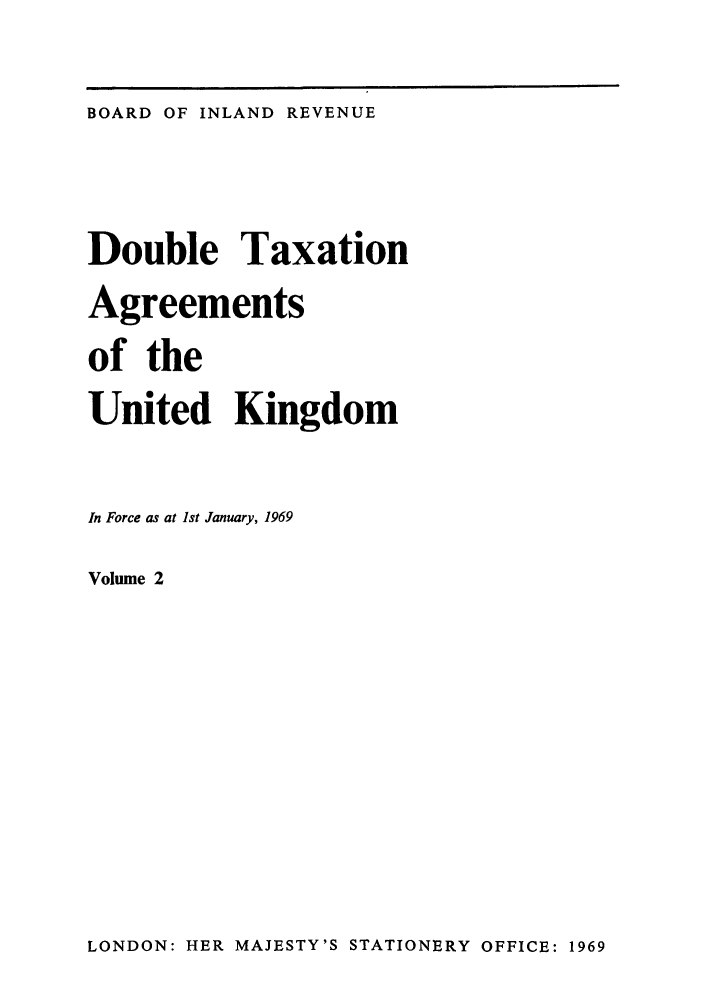 handle is hein.weaties/doutakij0002 and id is 1 raw text is: BOARD OF INLAND REVENUE

Double Taxation
Agreements
of the
United Kingdom
In Force as at 1st January, 1969
Volume 2

LONDON: HER MAJESTY'S STATIONERY OFFICE: 1969



