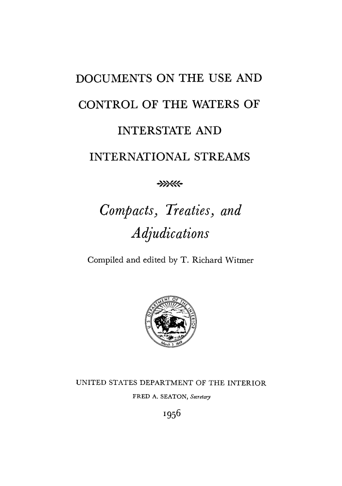 handle is hein.weaties/dusewatin0001 and id is 1 raw text is: ï»¿DOCUMENTS ON THE USE AND
CONTROL OF THE WATERS OF
INTERSTATE AND
INTERNATIONAL STREAMS
Compacts, Treaties, and
Adjudications
Compiled and edited by T. Richard Witmer
3IO
UNITED STATES DEPARTMENT OF THE INTERIOR
FRED A. SEATON, Secretary
1956


