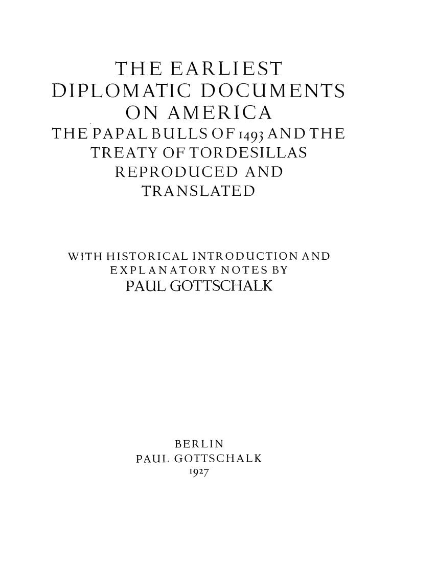 handle is hein.weaties/edipdam0001 and id is 1 raw text is: THE EARLIEST
DIPLOMATIC DOCUMENTS
ON AMERICA
THE PAPAL BULLS OF 1493 AND THE
TREATY OF TORDESILLAS
REPRODUCED AND
TRANSLATED
WITH HISTORICAL INTRODUCTION AND
EXPLANATORY NOTES BY
PAUL GOTTSCHALK
BERLIN
PAUL GOTTSCHALK
1927


