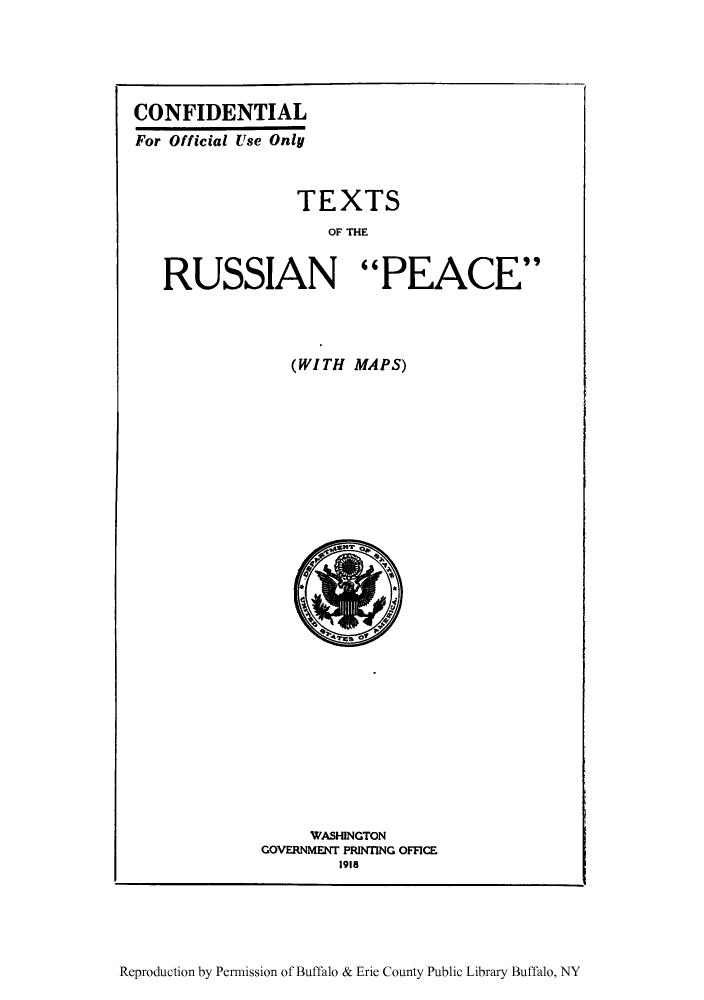 handle is hein.weaties/efherusp0001 and id is 1 raw text is: ï»¿CONFIDENTIAL
For Official Use Only
TEXTS
OF THE
RUSSIAN PEACE
(WITH MAPS)

WASHINGTON
GOVERNMENT PRINTING OFFICE
1918

Reproduction by Permission of Buffalo & Erie County Public Library Buffalo, NY


