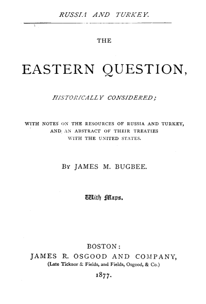 handle is hein.weaties/equhc0001 and id is 1 raw text is: 
RUSSIA ANVD TURIKE Y.


                  THE



EASTERN QUESTION,



       1ISTORICALL Y CONSIDERED;



 WITH NOTES ON THE RESOURCES OF RUSSIA AND TURKEY,
       AND, AN ABSTRACT OF THEIR TREATIES
           WITII THE UNITED STATES.



         By JAMES M. BUGBEE.











               BOSTON:
  JAMES R. OSGOOD AND      COMPANY,
      (Late Ticknor & Fields, and Fields, Osgood, & Co.)
                 x877.



