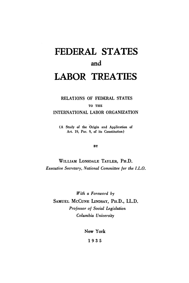 handle is hein.weaties/fstrefil0001 and id is 1 raw text is: FEDERAL STATES
and
LABOR TREATIES
RELATIONS OF FEDERAL STATES
TO THE
INTERNATIONAL LABOR ORGANIZATION
(A Study of the Origin and Application of
Art. 19, Par. 9, of its Constitution)
BY
WILLIAM LONSDALE TAYLER, PH.D.
Executive Secretary, National Committee for the I.L.O.

With a Foreword by
SAMUEL MCCUNE LINDSAY, PH.D., LL.D.
Professor of Social Legislation
Columbia University
New York

1935


