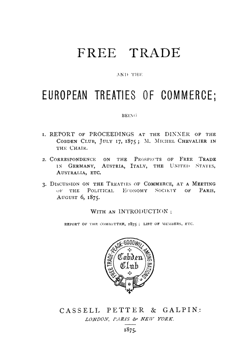 handle is hein.weaties/fteuc0001 and id is 1 raw text is: 






         FREE TRADE


                    \NI) THI


EUROPEAN TREATIES OF COMMERCE;


I. REPORT OF PROCEEDINGS AT THE DINNER OF THE
    COBDEN CLUB, JULY 17, 1875 ; M. MICITEL CHEVALIER IN
    THE CHAIR.
2. CORRESPONDENCE  ON  THE  PROSPECTS OF FREE TRADE
    IN GERMANY, AUSTRIA, ITALY, THE UNITFE    STAIES,
    AUSTRALIA, ETC.

3. DISCUSSION ON THE TREATIES OF COMMERCE, AT A MEETING
    I1, THE POLITICAl.  E(ONOMY  SOCE ['Y  OF  PARIS,
    AUGUST 6, 1875.

             WITH AN INTRODUCTION;

      REPORT OF THF COMMITTFE, 1875 ; LIST OF MEMBERS, ETC.


CASSELL PETTER & GALPIN,:
       LONDON, PARIS .1 NE WV YORK.


