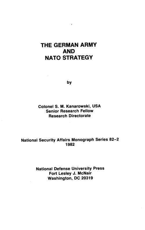 handle is hein.weaties/grmamnt0001 and id is 1 raw text is: 







THE   GERMAN ARMY
          AND
   NATO   STRATEGY




            by




Colonel S. M. Kanarowski, USA
   Senior Research Fellow
   Research  Directorate


National Security Affairs Monograph Series 82-2
                  1982




      National Defense University Press
            Fort Lesley J. McNair
            Washington, DC 20319


