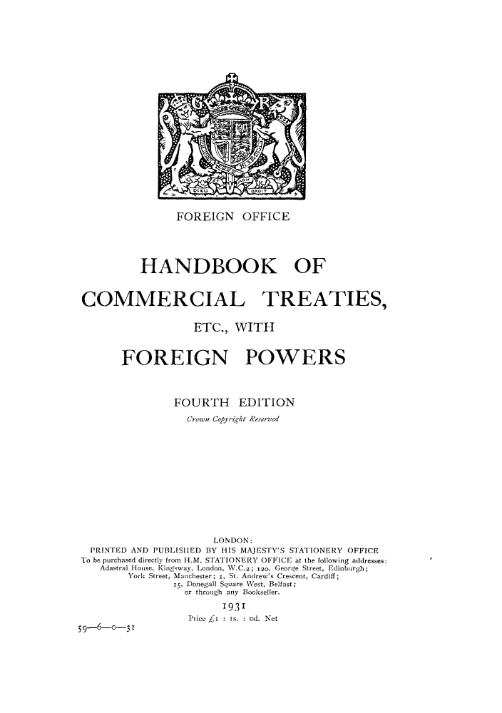 handle is hein.weaties/handfp0001 and id is 1 raw text is: FOREIGN OFFICE

HANDBOOK OF
COMMERCIAL TREATIES,
ETC., WITH
FOREIGN POWERS
FOURTH EDITION
Crown Cojyrigkt Reserved
LONDON:
PRINTED AND PUBLISHED BY HIS MAJESTY'S STATIONERY OFFICE
To be purchased directly from H.M. STATIONERY OFFICE at the following addresses:
Adastral House, Kingsway, London, W.C.2; 120, George Street, Edinburgh;
York Street, Manchester; i, St. Andrew's Crescent, Cardiff;
i5, Donegal] Square West, Belfast;
or through any Bookseller.
1931
Price _t : Is. : od. Net
59-6-0-31


