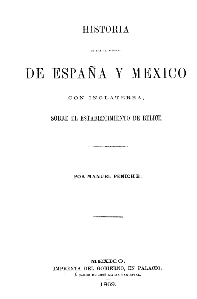 handle is hein.weaties/hisespme0001 and id is 1 raw text is: 


HISTORIA

  DE LAS  .EI X('I '


DE ESPANA


Y MEXICO


    CON INGLATERRA,


SOBRE EL ESTABLECIMIENTO DE BELICE.






      POR MANUEL PENICH E.









          NLEXIICO.
 IMPRENTA DEL GOBIERNO, EN PALACIO;
      Á CARGO DE JOSÉ MARIA SANDOVAL.
            1869.



