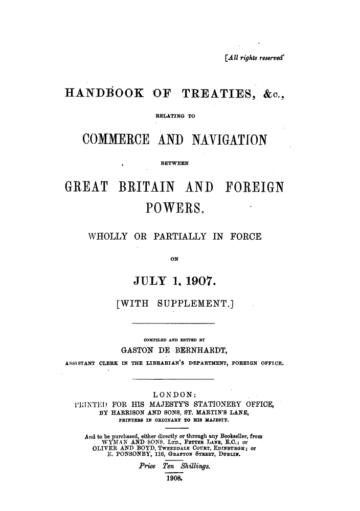 handle is hein.weaties/htnavigb0001 and id is 1 raw text is: [All rights reserved*

HANDBOOK OF TREATIES,

&C.,

RELATING TO
COMMERCE AND NAVIGATION
BETWEEN
GREAT BRITAIN AND FOREIGN

POWERS.
WHOLLY OR PARTIALLY IN FORCE
ON
JULY 1, 1907.

[WITH SUPPLEMENT.]
COMPILED AND EDITED BT
GASTONT DE BERNHARDT,
ASSI STANT CLERK IN THE LIBRARIAN'S DEPARTMENT, FOREIGN OFFICE,
LONDON:
PRINTE) FOR HIS MAJESTY'S STATIONERY OFFICE,
BY HARRISON AND SONS, ST. MARTIN'S LANE,
PRINTERS IN ORDINARY TO HIS MAJESTY.
And to be purchased, either directly or through any Bookseller, from
WYMAN AND SONS. LTD., FETTER LANE, E.C.; or
OLIVER AND BOYD, TWEEDDALE COURT, EDINvUEGH; or
E. PONSONBY, 116, GRAFTON STREET, DUBLIN.
Price Ten Shillings.
1908.


